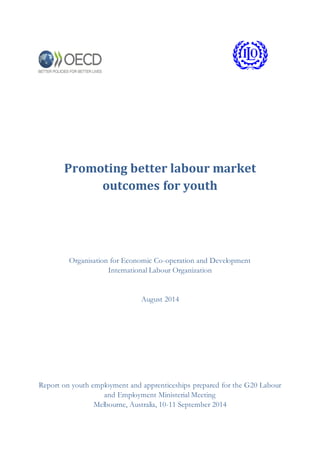 Promoting better labour market
outcomes for youth
Organisation for Economic Co-operation and Development
International Labour Organization
August 2014
Report on youth employment and apprenticeships prepared for the G20 Labour
and Employment Ministerial Meeting
Melbourne, Australia, 10-11 September 2014
 