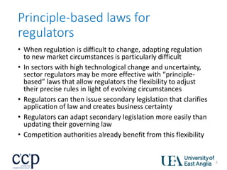 Principle-based laws for
regulators
• When regulation is difficult to change, adapting regulation
to new market circumstances is particularly difficult
• In sectors with high technological change and uncertainty,
sector regulators may be more effective with “principle-
based” laws that allow regulators the flexibility to adjust
their precise rules in light of evolving circumstances
• Regulators can then issue secondary legislation that clarifies
application of law and creates business certainty
• Regulators can adapt secondary legislation more easily than
updating their governing law
• Competition authorities already benefit from this flexibility
3
 