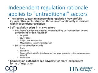 Independent regulation rationale
applies to “untraditional” sectors
• The sectors subject to independent regulation may usefully
include other sectors beyond those most traditionally associated
with independent regulation
• Self-regulation exists in many sectors
• Cost-benefit judgment needed when deciding on independent versus
government- or self-regulation
• Targeted
• Lower costs
• Subject matter expertise
• May create or sustain market power
• Sectors to consider include
• Ports
• Education
• Finance (fund transfer, jointly owned mortgage guarantors, alternative payment
system)
• Professions
• Competition authorities can advocate for more independent
forms of regulation
4
 