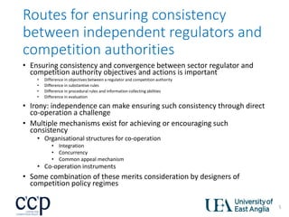 Routes for ensuring consistency
between independent regulators and
competition authorities
• Ensuring consistency and convergence between sector regulator and
competition authority objectives and actions is important
• Difference in objectives between a regulator and competition authority
• Difference in substantive rules
• Difference in procedural rules and information collecting abilities
• Difference in evaluation
• Irony: independence can make ensuring such consistency through direct
co-operation a challenge
• Multiple mechanisms exist for achieving or encouraging such
consistency
• Organisational structures for co-operation
• Integration
• Concurrency
• Common appeal mechanism
• Co-operation instruments
• Some combination of these merits consideration by designers of
competition policy regimes
5
 