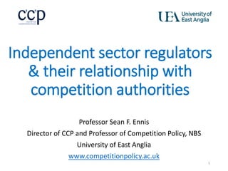 Independent sector regulators
& their relationship with
competition authorities
Professor Sean F. Ennis
Director of CCP and Professor of Competition Policy, NBS
University of East Anglia
www.competitionpolicy.ac.uk
1
 