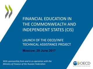 FINANCIAL EDUCATION IN
THE COMMONWEALTH AND
INDEPENDENT STATES (CIS)
LAUNCH OF THE OECD/INFE
TECHNICAL ASSISTANCE PROJECT
Moscow, 29 June 2017
With sponsorship from and in co-operation with the
Ministry of Finance of the Russian Federation
 