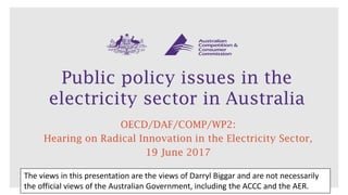 Public policy issues in the
electricity sector in Australia
OECD/DAF/COMP/WP2:
Hearing on Radical Innovation in the Electricity Sector,
19 June 2017
The views in this presentation are the views of Darryl Biggar and are not necessarily
the official views of the Australian Government, including the ACCC and the AER.
 