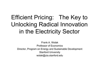 Efficient Pricing: The Key to
Unlocking Radical Innovation
in the Electricity Sector
Frank A. Wolak
Professor of Economics
Director, Program on Energy and Sustainable Development
Stanford University
wolak@zia.stanford.edu
 
