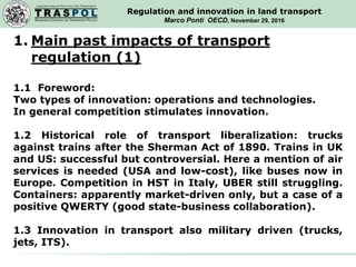 T R A S P O L
RESEARCH CENTER ON TRANSPORT POLICY
LABORATORIO DI POLITICA DEI TRASPORTI
Regulation and innovation in land transport
Marco Ponti OECD, November 29, 2016
1. Main past impacts of transport
regulation (1)
1.1 Foreword:
Two types of innovation: operations and technologies.
In general competition stimulates innovation.
1.2 Historical role of transport liberalization: trucks
against trains after the Sherman Act of 1890. Trains in UK
and US: successful but controversial. Here a mention of air
services is needed (USA and low-cost), like buses now in
Europe. Competition in HST in Italy, UBER still struggling.
Containers: apparently market-driven only, but a case of a
positive QWERTY (good state-business collaboration).
1.3 Innovation in transport also military driven (trucks,
jets, ITS).
 