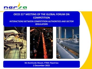 1
1
OECD 21st MEETING OF THE GLOBAL FORUM ON
COMPETITION
INTERACTIONS BETWEEN COMPETITION AUTHORITIES AND SECTOR
REGULATORS
Ms Nomfundo Maseti, FTRM: Piped Gas
2 December 2022
 