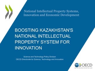 BOOSTING KAZAKHSTAN'S
NATIONAL INTELLECTUAL
PROPERTY SYSTEM FOR
INNOVATION
Science and Technology Policy Division
OECD Directorate for Science, Technology and Innovation
National Intellectual Property Systems,
Innovation and Economic Development
 