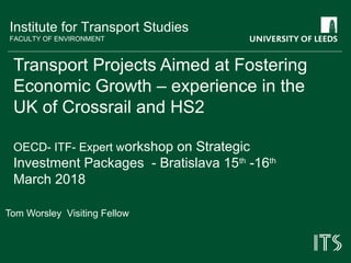 Institute for Transport Studies
FACULTY OF ENVIRONMENT
Transport Projects Aimed at Fostering
Economic Growth – experience in the
UK of Crossrail and HS2
OECD- ITF- Expert workshop on Strategic
Investment Packages - Bratislava 15th
-16th
March 2018
Tom Worsley Visiting Fellow
 