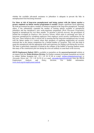 whether the available job-search assistance to jobseekers is adequate to prevent the hike in
unemployment from becoming structural.

For those at risk of long-term unemployment and losing contact with the labour market a
greater emphasis on labour market programmes is needed. Despite significant fiscal tightening,
the Irish government has taken a number of initiatives targeted at the long-term unemployed. Amongst
others, it has substantially expanded the number of training options available to unemployed
jobseekers and has introduced a new work-experience programme (Work Placement Programme)
targeted at unemployed for over three months. To promote a job-rich recovery, the government of
Ireland has revamped its Employer Jobs Incentive Scheme which seeks to encourage new hires of
long-term unemployed by exempting employers from employer social security contributions for the
first year. These initiatives play a crucial role in ensuring that the long-term unemployed stay in touch
with the labour market in a context where their prospects of regaining employment are severely
restricted due to the intense competition for a limited number of vacancies. They will also help to
equip the unemployed with the appropriate skills and experience for finding a job during the recovery.
The latter is particularly important in Ireland as the collapse of the bubble in housing markets means
that many of the construction jobs lost during the crisis are unlikely to come back in the recovery.

OECD Employment Outlook 2010 is available to journalists on the password-protected website or
on request from the Media Relations Division. For further comment on Ireland, journalists are invited
to contact Stefano Scarpetta (tel: +33 1 45 24 19 88 or e-mail: stefano.scarpetta@oecd.org) or
Alexander Hijzen (tel: +33 1 45 24 92 61 or e-mail: alexander.hijzen@oecd.org) from the OECD
Employment        Analysis     and     Policy       Division.    For      further       information:
www.oecd.org/els/employment/outlook.




                                                   3
 