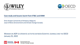 Case study and lessons learnt from ET&C and EMM
Dries Knapen (University of Antwerp, Belgium)
Jason O’Brien (Environment and Climate Change Canada)
WEBINAR ON AOP CO-OPERATIVE ACTIVITIES BETWEEN SCIENTIFIC JOURNALS AND THE OECD
January 25, 2022
 
