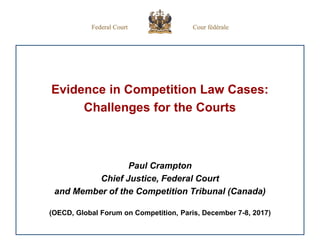 Evidence in Competition Law Cases:
Challenges for the Courts
Paul Crampton
Chief Justice, Federal Court
and Member of the Competition Tribunal (Canada)
(OECD, Global Forum on Competition, Paris, December 7-8, 2017)
 