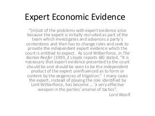 Expert Economic Evidence
“(m)ost of the problems with expert evidence arise
because the expert is initially recruited as part of the
team which investigates and advances a party’s
contentions and then has to change roles and seek to
provide the independent expert evidence which the
court is entitled to expect. As Lord Wilberforce, in The
Ikarian Reefer (1993, 2 Lloyds reports 68) stated, “It is
necessary that expert evidence presented to the court
should be and should be seen to be the independent
product of the expert uninfluenced as to form or
content by the exigencies of litigation.” I many cases
the expert, instead of playing the role identified by
Lord Wilberforce, has become … ‘a very effective
weapon in the parties’ arsenal of tactics”.
Lord Woolf
 