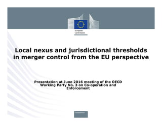 Presentation at June 2016 meeting of the OECD
Working Party No. 3 on Co-operation and
Enforcement
Local nexus and jurisdictional thresholds
in merger control from the EU perspective
 