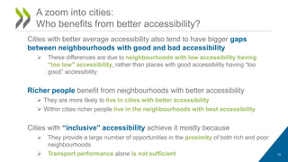 A zoom into cities:
Who benefits from better accessibility?
Cities with better average accessibility also tend to have bigger gaps
between neighbourhoods with good and bad accessibility
 These differences are due to neighbourhoods with low accessibility having
“too low” accessibility, rather than places with good accessibility having “too
good” accessibility
Richer people benefit from neighbourhoods with better accessibility
 They are more likely to live in cities with better accessibility
 Within cities richer people live in the neighbourhoods with best accessibility
Cities with “inclusive” accessibility achieve it mostly because
 They provide a large number of opportunities in the proximity of both rich and poor
neighbourhoods
 Transport performance alone is not sufficient 10
 