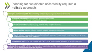 12
Planning for sustainable accessibility requires a
holistic approach
Strengthen public transport in the commuting zone also by moving away from radial networks
Seamlessly integrated transport network across transport modes
(e.g., strengthen interchanges, unique ticketing service)
Density-oriented transport policy (e.g., milder building height restrictions)
Mixed land use planning to favour proximity between people and opportunities
Transit oriented communities: more walkable/bikeable space and frequent public transit stops favouring human
scale development and social cohesion
Inclusiveness needs more than transport policy (e.g., social housing quotas, subsidies for poorer households)
Active and micromobility offer low cost alternatives to public transport but require infrastructure investment (opportunity to
convert “pop up” infrastructures) and clear regulation
 