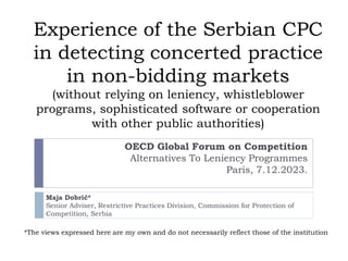 Experience of the Serbian CPC
in detecting concerted practice
in non-bidding markets
(without relying on leniency, whistleblower
programs, sophisticated software or cooperation
with other public authorities)
OECD Global Forum on Competition
Alternatives To Leniency Programmes
Paris, 7.12.2023.
Maja Dobrić*
Senior Adviser, Restrictive Practices Division, Commission for Protection of
Competition, Serbia
*The views expressed here are my own and do not necessarily reflect those of the institution
 