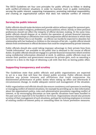 The OECD Guidelines set four core principles for public officials to follow in dealing
with conflict-of-interest situations in order to maintain trust in public institutions:
serving the public interest; supporting transparency; promoting individual responsibility;
and creating an organisational culture that does not tolerate conflict of interest.
Serving the public interest
Public officials should make decisions and provide advice without regard for personal gain.
The decision maker’s religious, professional, party-political, ethnic, family, or other personal
preferences should not affect the integrity of official decision making. At the same time,
public officials should dispose of, or restrict the operation of, private financial interests,
personal relationships or affiliations that could compromise official decisions in which they
are involved. Where this is not feasible – an official can hardly be expected to abandon her
relationship with her husband or children in the interests of her job – a public official should
abstain from involvement in official decisions that could be compromised by private interests.
Public officials should also avoid taking improper advantage in their private lives from
“inside information” not available to the public that is obtained in the course of official
duties. So public officials should not engage in a private financial transaction which involves
using confidential information obtained at work. In addition, public officials must not
misuse their position and government resources for private gain, such as awarding a
contract to a firm in the hope of obtaining a job with that firm on leaving public office.
Supporting transparency and scrutiny
The Guidelines state that public officials and public organisations are expected
to act in a way that will bear the closest public scrutiny. Public officials should
disclose any private interests and affiliations that could compromise the
disinterested performance of public duties when taking up office and afterwards if
circumstances change, to enable adequate control and management of the situation.
Public organisations and officials should also ensure consistency and openness in resolving
or managing conflict-of-interest situations, for example by providing up-to-date information
about the organisation’s policy, rules and administrative procedures regarding conflict of
interest, or by encouraging discussion on how specific situations have been handled in
the past and are expected to be handled in the future. Organisations should also promote
scrutiny of their management of such situations, perhaps by involving employees in reviews
of existing conflict-of-interest policy or consulting them on future preventive measures.
 