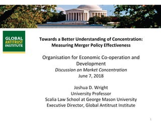 1	
	
Towards	a	Better	Understanding	of	Concentration:	
Measuring	Merger	Policy	Effectiveness	
	
Organisation	for	Economic	Co-operation	and	
Development	
Discussion	on	Market	Concentration	
June	7,	2018	
	
Joshua	D.	Wright	
University	Professor	
Scalia	Law	School	at	George	Mason	University	
Executive	Director,	Global	Antitrust	Institute	
 