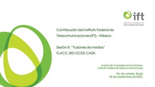 Unidad de Competencia Económica,
Instituto Federal de Telecomunicaciones.
Rio de Janeiro, Brasil.
28 de septiembre de 2022.
1
Contribución del Instituto Federal de
Telecomunicaciones (IFT) – México
Sesión III. “Fusiones de medios”
FLACC, BID-OCDE-CADE.
 