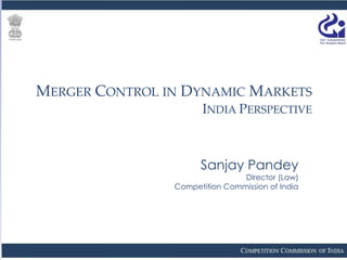 MERGER CONTROL IN DYNAMIC MARKETS
INDIA PERSPECTIVE
Sanjay Pandey
Director (Law)
Competition Commission of India
 