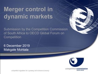 Merger control in
dynamic markets
Submission by the Competition Commission
of South Africa to OECD Global Forum on
Competition
6 December 2019
Makgale Mohlala
 