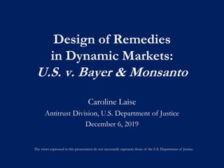 Design of Remedies
in Dynamic Markets:
U.S. v. Bayer & Monsanto
Caroline Laise
Antitrust Division, U.S. Department of Justice
December 6, 2019
The views expressed in this presentation do not necessarily represent those of the U.S. Department of Justice.
 