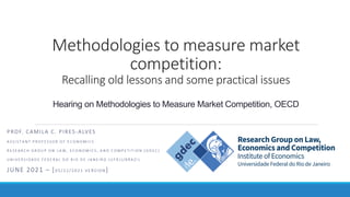 Methodologies to measure market
competition:
Recalling old lessons and some practical issues
Hearing on Methodologies to Measure Market Competition, OECD
PROF. CAMILA C. PIRES-ALVES
A S S I S T A N T P R O F E S S O R O F E C O N O M I C S
R E S E A R C H G R O U P O N L A W , E C O N O M I C S , A N D C O M P E T I T I O N ( G D E C )
U N I V E R S I D A D E F E D E R A L D O R I O D E J A N E I R O ( U F R J ) / B R A Z I L
JUNE 2021 – [0 5 / 2 2 / 2 0 2 1 V E R S I O N ]
 