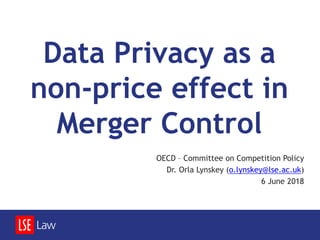 Data Privacy as a
non-price effect in
Merger Control
OECD – Committee on Competition Policy
Dr. Orla Lynskey (o.lynskey@lse.ac.uk)
6 June 2018
 
