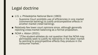 Legal doctrine
■ U.S. v. Philadelphia National Bank (1963)
– Supreme Court prohibits use of efficiencies in one market
(commercial banking) to justify anticompetitive effects in
another market (retail banking).
■ Relatively few lower court opinions since, although generally
rejecting cross-market balancing as a formal proposition.
■ NCAA v. Alston (2021).
– “[T]he student-athletes do not question that the NCAA may
permissibly seek to justify its restraints in the labor market
by pointing to procompetitive effects they produce in the
consumer market.”
 