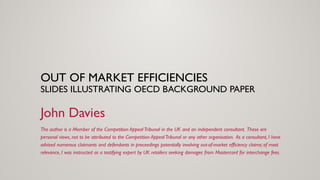 OUT OF MARKET EFFICIENCIES
SLIDES ILLUSTRATING OECD BACKGROUND PAPER
John Davies
The author is a Member of the Competition Appeal Tribunal in the UK and an independent consultant. These are
personal views, not to be attributed to the Competition Appeal Tribunal or any other organisation. As a consultant, I have
advised numerous claimants and defendants in proceedings potentially involving out-of-market efficiency claims; of most
relevance, I was instructed as a testifying expert by UK retailers seeking damages from Mastercard for interchange fees.
 