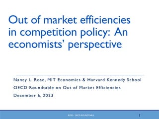ROSE - OECD ROUNDTABLE
Out of market efficiencies
in competition policy: An
economists’ perspective
Nancy L. Rose, MIT Economics & Harvard Kennedy School
OECD Roundtable on Out of Market Efficiencies
December 6, 2023
1
 