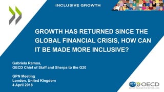 GROWTH HAS RETURNED SINCE THE
GLOBAL FINANCIAL CRISIS, HOW CAN
IT BE MADE MORE INCLUSIVE?
Gabriela Ramos,
OECD Chief of Staff and Sherpa to the G20
GPN Meeting
London, United Kingdom
4 April 2018
 