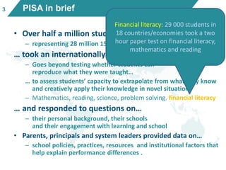 PISA in brief
• Over half a million students…
– representing 28 million 15-year-olds in 65 countries/economies
… took an internationally agreed 2-hour test…
– Goes beyond testing whether students can
reproduce what they were taught…
… to assess students’ capacity to extrapolate from what they know
and creatively apply their knowledge in novel situations
– Mathematics, reading, science, problem solving, financial literacy
… and responded to questions on…
– their personal background, their schools
and their engagement with learning and school
• Parents, principals and system leaders provided data on…
– school policies, practices, resources and institutional factors that
help explain performance differences .
Financial literacy: 29 000 students in
18 countries/economies took a two
hour paper test on financial literacy,
mathematics and reading
3
 
