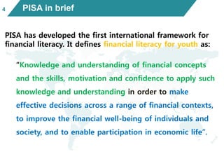 PISA in brief
PISA has developed the first international framework for
financial literacy. It defines financial literacy for youth as:
“Knowledge and understanding of financial concepts
and the skills, motivation and confidence to apply such
knowledge and understanding in order to make
effective decisions across a range of financial contexts,
to improve the financial well-being of individuals and
society, and to enable participation in economic life”.
4
 