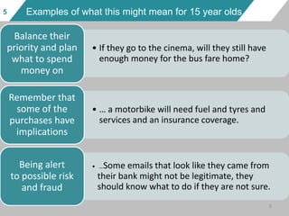 5 Examples of what this might mean for 15 year olds
• If they go to the cinema, will they still have
enough money for the bus fare home?
Balance their
priority and plan
what to spend
money on
• … a motorbike will need fuel and tyres and
services and an insurance coverage.
Remember that
some of the
purchases have
implications
• …Some emails that look like they came from
their bank might not be legitimate, they
should know what to do if they are not sure.
Being alert
to possible risk
and fraud
5
 