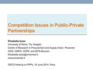 Competition Issues in Public-Private
Partnerships
Elisabetta Iossa
University of Rome “Tor Vergata”,
Center of Research in Procurement and Supply Chain, Proxenter
CEIS, CMPO, CEPR, and IEFE-Bocconi.
Elisabetta.iossa@uniroma2.it
www.proxenter.it
OECD Hearing on PPPs, 16 June 2014, Paris.
 