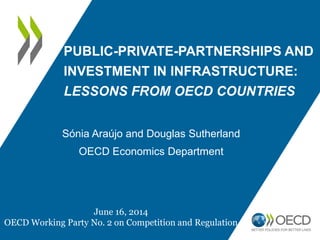 PUBLIC-PRIVATE-PARTNERSHIPS AND
INVESTMENT IN INFRASTRUCTURE:
LESSONS FROM OECD COUNTRIES
Sónia Araújo and Douglas Sutherland
OECD Economics Department
June 16, 2014
OECD Working Party No. 2 on Competition and Regulation
 