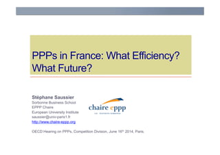 PPPs in France: What Efficiency?
What Future?
Stéphane Saussier
Sorbonne Business School
EPPP Chaire
European University Institute
saussier@univ-paris1.fr
http://www.chaire-eppp.org
OECD Hearing on PPPs, Competition Division, June 16th 2014, Paris.
 