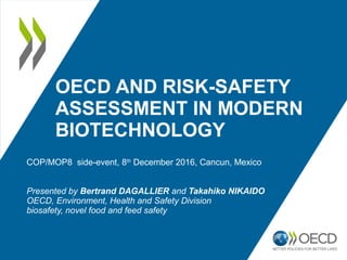 OECD AND RISK-SAFETY
ASSESSMENT IN MODERN
BIOTECHNOLOGY
COP/MOP8 side-event, 8th
December 2016, Cancun, Mexico
Presented by Bertrand DAGALLIER and Takahiko NIKAIDO
OECD, Environment, Health and Safety Division
biosafety, novel food and feed safety
 