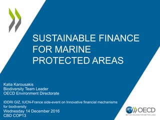 SUSTAINABLE FINANCE
FOR MARINE
PROTECTED AREAS
Katia Karousakis
Biodiversity Team Leader
OECD Environment Directorate
IDDRI GIZ, IUCN-France side-event on Innovative financial mechanisms
for biodiversity
Wednesday 14 December 2016
CBD COP13
 
