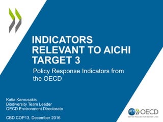 INDICATORS
RELEVANT TO AICHI
TARGET 3
Katia Karousakis
Biodiversity Team Leader
OECD Environment Directorate
CBD COP13, December 2016
Policy Response Indicators from
the OECD
 