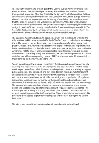 To secure affordability and project quality the Central Budget Authority should scru-
tinise each PPP. The Central Budget Authority should check and monitor the PPP
through each key phase: Planning; Feasibility, Design and Tender Preparation; Bidding
and Contract Signing; and Construction and Operation. The Central Budget Authority
should scrutinise the project for value for money, affordability, procedural steps and
that the projects remain in line with political agreements. While the Central Budget
Authority need not possess deep and specific knowledge of the PPP project’s technical
design, it needs sufficient capacity to evaluate the documentation presented to it. The
Central Budget Authority should assure that capital investments are aligned with the
government’s short and medium term macroeconomic stability targets.
The Supreme Audit Institution (SAI) has an important role in examining whether the
risks involved in PPPs are managed effectively. The SAI’s reports to Parliament can keep
the public informed about the services that they receive and also disseminate best
practice. The SAI should audit and assess the PPP ex post with regards to performance,
finance and compliance. It should maintain sufficient capacity to give a clear verdict on
whether or not the project ultimately represented value for money, suggest possible
improvements to the regulatory PPP framework, the procurement processes and make
available overall lessons regarding the use of PPPs and investments. All relevant infor-
mation should be made available to the SAI.
Sound regulatory policy promotes the efficient functioning of regulatory agencies by
ensuring that they operate under an appropriate and clear mandate, with the neces-
sary independence from political influence and regulated subjects, that they are appro-
priately resourced and equipped, and that their decision-making is fully transparent
and accountable. Where PPPs are employed in the delivery of infrastructure facilities
with natural monopoly characteristics, the role, design and organisation of regulators
is important to secure value for money for the public sector and protect users and
consumers. This role should be clear to all (staff, regulated entities and the community).
The appropriate sector regulator should consequently be consulted in the project
design and subsequently monitor compliance with regulated service standards. This
role is important not only in shaping the markets, but also with concrete issues such
as service quality, profitability, tariffs and prices. Of particular interest in monopoly-like
situations is the degree of profitability compared to the sector average using various
benchmarks.
The above roles should be institutionally maintained at sub-national level.
©OECD 2012
 
