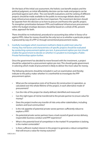 On the basis of the initial cost assessment, the holistic cost benefit analysis and the
political judgment, an initial affordability decision can be made and projects can be
prioritised against each other. The cost-benefit evaluations and the ranking of different
projects should be made available to the public to encourage debate about what
large infrastructure projects are the most important. The investment decision should
be separate from the decision as to how to procure and finance the specific project.
To strengthen prioritisation between PPPs and traditional infrastructure procurement
within the budget envelope decisions should be based on a whole of life, present
value, approach for both.
There should be no institutional, procedural or accounting bias either in favour of or
against PPPs. Value for money should be the only test as to whether a particular project
is procured by way of a PPP or through conventional procurement routes.
5.	 Carefully investigate which investment method is likely to yield most value for
money. Key risk factors and characteristics of specific projects should be evaluated
by conducting a procurement option pre-test. A procurement option pre-test should
enable the government to decide on whether it is prudent to investigate a Public-
Private Partnerships option further.
Once the government has decided to move forward with the investment, a project
should be subjected to a procurement option pre-test. This should guide government
in selecting which mode of procurement is likely to deliver the most value for money.
The following elements should be included in such an examination and thereby
indicate to the policy maker whether it is worthwhile to investigate the PPP
procurement option.
•	 What are the comparative costs of (a) finance (b) construction (c) operation, as
calculated over the whole lifetime of the project, in each alternative mode of
procurement?
•	 Can the risks of the project be clearly defined, identified and measured?
•	 Can the right types of risk be transferred to the private partner to ensure value for
money?
•	 Does the project involve any transfer of risks onto other stakeholders, including
workers and local communities?
•	 Is the risk appetite of potential private-sector partners sufficiently robust to
explore a PPP?
•	 Do potential private-sector partners have a track record of good service delivery,
responsible business conduct and PPP experience?
•	 What is the potential level of competition in the market? If competition is lacking,
is the market contestable?
•	 Is there sufficient market interest in the project to generate a robust competition
that will ensure a value for money outcome?
©OECD 2012
 