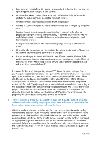•	 How large are the whole of life benefits from combining the construction and the
operating phases of a project in one contract?
•	 What are the risks of project failure associated with similar PPPs? What are the
costs to the public authority associated with such failures?
•	 What contingent liabilities are associated with the project?
•	 Can the risks, cost and quality trade-offs be quantified and managed by the public
sector?
•	 Can the desired project output be specified clearly ex ante? Is the planned
project operating in a rapidly changing policy or demand environment? Are the
underlying assets to be used to deliver the output in an area subject to rapid
technological change?
•	 Is the potential PPP project of a size sufficiently large to justify the transaction
costs?
•	 Who will make the contractual payments to the private-sector partner? Can some
or all of the payments come from end-user charges?
•	 If end-user charges are levied will demand be sufficient over the lifetime of the
project to ensure that the private partner generates the revenue required for it to
maximise its profit? Might the potential private-sector partners accept demand
risk in addition to availability risk?
If relevant, further analysis regarding using a PPP should be based on input from a
prudent public sector comparator, or an equivalent to compare value for money across
options, especially when operation is an important component of the project. There
are different methods used to assess the relative value for money of the different
delivery models. In principle, a public sector comparator compares the net present
cost of bids for the PPP project against the most efficient form of delivery according to
the output specification by conventional public sector means (the so-called reference
project). The public sector comparator serves as a hypothetical risk-adjusted cost
of public delivery of the output specification of a PPP project. The methodology for
preparing the public sector comparator should be published.
6.	 Transfer the risks to those that manage them best. Risk should be defined, identified
and measured and carried by the party for whom it costs the least to prevent the risk
from realising or for whom realised risk costs the least.
After the fundamental assessment of specific issues and comparative costs, the key
element in the decision to use PPPs is the transfer of risk from the government to the
private partner. Risk is defined, identified and measured, and either retained by the
public sector or transferred to the private partner through specific contract terms and
an appropriate payment mechanism. Risk should be allocated where it can be best
managed. By‘best’managed is meant the party for whom it costs the least to prevent
the risk from realising, or for whom it costs the least to deal with the consequence of
realised risk.
©OECD 2012
 