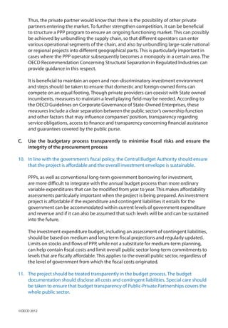Thus, the private partner would know that there is the possibility of other private
partners entering the market. To further strengthen competition, it can be beneficial
to structure a PPP program to ensure an ongoing functioning market. This can possibly
be achieved by unbundling the supply chain, so that different operators can enter
various operational segments of the chain, and also by unbundling large-scale national
or regional projects into different geographical parts. This is particularly important in
cases where the PPP operator subsequently becomes a monopoly in a certain area. The
OECD Recommendation Concerning Structural Separation in Regulated Industries can
provide guidance in this respect.
It is beneficial to maintain an open and non-discriminatory investment environment
and steps should be taken to ensure that domestic and foreign-owned firms can
compete on an equal footing. Though private providers can coexist with State owned
incumbents, measures to maintain a level playing field may be needed. According to
the OECD Guidelines on Corporate Governance of State-Owned Enterprises, these
measures include a clear separation between the public sector’s ownership function
and other factors that may influence companies’position, transparency regarding
service obligations, access to finance and transparency concerning financial assistance
and guarantees covered by the public purse.
C.	 Use the budgetary process transparently to minimise fiscal risks and ensure the
integrity of the procurement process
10.	 In line with the government’s fiscal policy, the Central Budget Authority should ensure
that the project is affordable and the overall investment envelope is sustainable.
PPPs, as well as conventional long-term government borrowing for investment,
are more difficult to integrate with the annual budget process than more ordinary
variable expenditures that can be modified from year to year. This makes affordability
assessments particularly important when the project is being prepared. An investment
project is affordable if the expenditure and contingent liabilities it entails for the
government can be accommodated within current levels of government expenditure
and revenue and if it can also be assumed that such levels will be and can be sustained
into the future.
The investment expenditure budget, including an assessment of contingent liabilities,
should be based on medium and long term fiscal projections and regularly updated.
Limits on stocks and flows of PPP, while not a substitute for medium-term planning,
can help contain fiscal costs and limit overall public sector long-term commitments to
levels that are fiscally affordable. This applies to the overall public sector, regardless of
the level of government from which the fiscal costs originated.
11.	 The project should be treated transparently in the budget process. The budget
documentation should disclose all costs and contingent liabilities. Special care should
be taken to ensure that budget transparency of Public-Private Partnerships covers the
whole public sector.
©OECD 2012
 