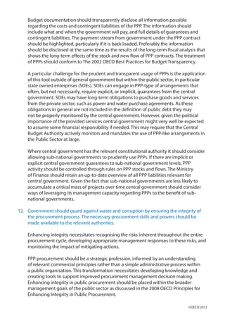 Budget documentation should transparently disclose all information possible
regarding the costs and contingent liabilities of the PPP. The information should
include what and when the government will pay, and full details of guarantees and
contingent liabilities. The payment stream from government under the PPP contract
should be highlighted, particularly if it is back loaded. Preferably the information
should be disclosed at the same time as the results of the long-term fiscal analysis that
shows the long-term effects of the stock and new flow of PPP contracts. The treatment
of PPPs should conform to The 2002 OECD Best Practices for Budget Transparency.
A particular challenge for the prudent and transparent usage of PPPs is the application
of this tool outside of general government but within the public sector, in particular
state owned enterprises (SOEs). SOEs can engage in PPP-type of arrangements that
often, but not necessarily, require explicit, or implicit, guarantees from the central
government. SOEs may have long-term obligations to purchase goods and services
from the private sector, such as power and water purchase agreements. As these
obligations in general are not included in the definition of public debt they may
not be properly monitored by the central government. However, given the political
importance of the provided services central government might very well be expected
to assume some financial responsibility if needed. This may require that the Central
Budget Authority actively monitors and mandates the use of PPP-like arrangements in
the Public Sector at large.
Where central government has the relevant constitutional authority it should consider
allowing sub-national governments to prudently use PPPs. If there are implicit or
explicit central government guarantees to sub-national government levels, PPP
activity should be controlled through rules on PPP stocks and flows. The Ministry
of Finance should retain an up-to-date overview of all PPP liabilities relevant for
central government. Given the fact that sub-national governments are less likely to
accumulate a critical mass of projects over time central government should consider
ways of leveraging its management capacity regarding PPPs to the benefit of sub-
national governments.
12.	 Government should guard against waste and corruption by ensuring the integrity of
the procurement process. The necessary procurement skills and powers should be
made available to the relevant authorities.
Enhancing integrity necessitates recognising the risks inherent throughout the entire
procurement cycle, developing appropriate management responses to these risks, and
monitoring the impact of mitigating actions.
PPP procurement should be a strategic profession, informed by an understanding
of relevant commercial principles rather than a simple administrative process within
a public organisation. This transformation necessitates developing knowledge and
creating tools to support improved procurement management decision making.
Enhancing integrity in public procurement should be placed within the broader
management goals of the public sector as discussed in the 2008 OECD Principles for
Enhancing Integrity in Public Procurement.
©OECD 2012
 