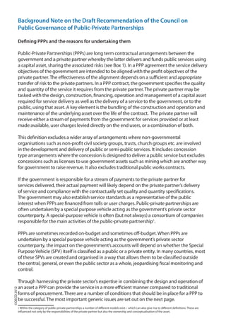 Background Note on the Draft Recommendation of the Council on
Public Governance of Public-Private Partnerships
Defining PPPs and the reasons for undertaking them
Public-Private Partnerships (PPPs) are long term contractual arrangements between the
government and a private partner whereby the latter delivers and funds public services using
a capital asset, sharing the associated risks (see Box 1). In a PPP agreement the service delivery
objectives of the government are intended to be aligned with the profit objectives of the
private partner. The effectiveness of the alignment depends on a sufficient and appropriate
transfer of risk to the private partners. In a PPP contract, the government specifies the quality
and quantity of the service it requires from the private partner. The private partner may be
tasked with the design, construction, financing, operation and management of a capital asset
required for service delivery as well as the delivery of a service to the government, or to the
public, using that asset. A key element is the bundling of the construction and operation and
maintenance of the underlying asset over the life of the contract. The private partner will
receive either a stream of payments from the government for services provided or at least
made available, user charges levied directly on the end users, or a combination of both.
This definition excludes a wider array of arrangements where non-governmental
organisations such as non-profit civil society groups, trusts, church groups etc. are involved
in the development and delivery of public or semi-public services. It includes concession
type arrangements where the concession is designed to deliver a public service but excludes
concessions such as licenses to use government assets such as mining which are another way
for government to raise revenue. It also excludes traditional public works contracts.
If the government is responsible for a stream of payments to the private partner for
services delivered, their actual payment will likely depend on the private partner’s delivery
of service and compliance with the contractually set quality and quantity specifications.
The government may also establish service standards as a representative of the public
interest when PPPs are financed from tolls or user charges. Public-private partnerships are
often undertaken by a special purpose vehicle acting as the government’s private sector
counterparty. A special-purpose vehicle is often (but not always) a consortium of companies
responsible for the main activities of the public-private partnership1
.
PPPs are sometimes recorded on-budget and sometimes off-budget. When PPPs are
undertaken by a special purpose vehicle acting as the government’s private sector
counterparty, the impact on the government’s accounts will depend on whether the Special
Purpose Vehicle (SPV) itself is classified as a public or a private entity. In many countries, most
of these SPVs are created and organised in a way that allows them to be classified outside
the central, general, or even the public sector as a whole, jeopardising fiscal monitoring and
control.
Through harnessing the private sector’s expertise in combining the design and operation of
an asset a PPP can provide the service in a more efficient manner compared to traditional
forms of procurement. There are a number of conditions that should be in place for a PPP to
be successful. The most important generic issues are set out on the next page.
1 Within the category of public-private partnerships a number of different models exist – which can also give rise to different definitions. These are
influenced not only by the responsibilities of the private partner but also the ownership and conceptualisation of the asset.
©OECD2012
 