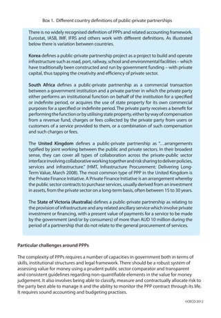 Box 1. Different country definitions of public-private partnerships
There is no widely recognised definition of PPPs and related accounting framework.
Eurostat, IASB, IMF, IFRS and others work with different definitions. As illustrated
below there is variation between countries.
Korea defines a public-private partnership project as a project to build and operate
infrastructure such as road, port, railway, school and environmental facilities – which
have traditionally been constructed and run by government funding – with private
capital, thus tapping the creativity and efficiency of private sector.
South Africa defines a public-private partnership as a commercial transaction
between a government institution and a private partner in which the private party
either performs an institutional function on behalf of the institution for a specified
or indefinite period, or acquires the use of state property for its own commercial
purposes for a specified or indefinite period. The private party receives a benefit for
performingthefunctionorbyutilisingstateproperty,eitherbywayofcompensation
from a revenue fund, charges or fees collected by the private party from users or
customers of a service provided to them, or a combination of such compensation
and such charges or fees.
The United Kingdom defines a public-private partnership as “…arrangements
typified by joint working between the public and private sectors. In their broadest
sense, they can cover all types of collaboration across the private-public sector
interfaceinvolvingcollaborativeworkingtogetherandrisksharingtodeliverpolicies,
services and infrastructure.” (HMT, Infrastructure Procurement: Delivering Long-
Term Value, March 2008). The most common type of PPP in the United Kingdom is
the Private Finance Initiative. A Private Finance Initiative is an arrangement whereby
the public sector contracts to purchase services, usually derived from an investment
in assets, from the private sector on a long-term basis, often between 15 to 30 years.
The State of Victoria (Australia) defines a public-private partnership as relating to
theprovisionofinfrastructureandanyrelatedancillaryservicewhichinvolveprivate
investment or financing, with a present value of payments for a service to be made
by the government (and/or by consumers) of more than AUD 10 million during the
period of a partnership that do not relate to the general procurement of services.
Particular challenges around PPPs
The complexity of PPPs requires a number of capacities in government both in terms of
skills, institutional structures and legal framework. There should be a robust system of
assessing value for money using a prudent public sector comparator and transparent
and consistent guidelines regarding non-quantifiable elements in the value for money
judgement. It also involves being able to classify, measure and contractually allocate risk to
the party best able to manage it and the ability to monitor the PPP contract through its life.
It requires sound accounting and budgeting practises.
©OECD 2012
 