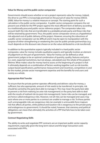 Value for Money and the public sector comparator
Governments should assess whether or not a project represents value for money. Indeed,
the drive to use PPPs is increasingly premised on the pursuit of value for money (OECD,
2008). Value for money is a relative measure or concept. The starting point for such a
calculation is the public sector comparator. A public sector comparator compares the net
present cost of bids for the PPP project against the most efficient form of delivery according
to a traditionally procured public-sector reference project. The comparator takes into
account both the risks that are transferable to a probable private party and those risks that
will be retained by government. Thus, the public sector comparator serves as a hypothetical
risk-adjusted cost of public delivery of the project. However, ensuring the robustness of
a public sector comparator can be difficult and it may be open to manipulation with the
purpose of either strengthening or weakening the case for public-private partnerships (e.g.
much depends on the discount rate chosen or on the value attributed to a risk transferred).
In addition to the quantitative aspects typically included in a hard public sector
comparator, value for money includes qualitative aspects and typically involves an element
of judgement on the part of government. Value for money can be defined as what
government judges to be an optimal combination of quantity, quality, features and price
(i.e. cost), expected (sometimes, but not always, calculated) over the whole of the project’s
lifetime. What makes value for money hard to assess at the beginning of a project is that
it ultimately depends on a combination of factors working together such as risk transfer,
output-based specifications, performance measurement and incentives, competition in and
for the market, private sector management expertise and the benefits for end users and
society as a whole.
Appropriate Risk Transfer
To ensure that the private partner operates efficiently and delivers value for money, a
sufficient, but also appropriate, amount of risk needs to be transferred. In principle, risk
should be carried by the party best able to manage it. This may mean the party best able
to prevent a risk from realising (ex ante risk management) or the party best able to deal
with the results of realised risk (ex post risk management). Some risks can be managed, and
are hence called endogenous risks. However, not all risks can be managed and cases may
exist where one or more parties to a contract are unable to manage a risk. To those parties
such unmanageable risks are exogenous risks (an example is uninsurable force majeure
risk that affects all parties, while political and taxation risk is exogenous to the private party
and endogenous to government). It should be noted, however, that statutory and political
obligations can mean that ultimately the activities of a PPP that fails have to be taken over
by government.
Contract Negotiating Skills
The ability to write and negotiate PPP contracts are an important public sector capacity
requirement, especially given the long-term nature and the large transaction costs
associated with PPPs.
©OECD 2012
 