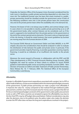 Box 2. Accounting for PPPs in the EU
Originally, the Statistics Office of the European Union (Eurostat) considered that the
main issue in classifying a public-private partnership depended on who bears the
most risk. The traditional Eurostat view has been that assets involved in a public-
private partnership should be classified outside the government sector if both of
the following conditions were met: (i) the private partner bears the construction
risk; and (ii) the private partner bears either the availability risk or the demand risk.
However, the bearer of risk is not always easy to define, and contract design varies.
In cases where it is not possible to classify a public-private partnership as on or off
the government books, other contract features can be considered, such as if the
asset is supposed to be transferred from the private partner to the government at
the end of the contract period and at what price.This event is also an important part
of the risk sharing. It should be noted however, that recent guidelines by Eurostat
are moving away from the Eurostat decision of 2004.
The Eurostat ESA95 Manual on Government Deficit and Debt (MGDD), in its PPP
chapter, discusses the considerations that should be analysed in order to evaluate
the distribution of risks between the public and private sector. In particular, if the
government provides majority financing, or provides guarantees covering majority
financing, it would be an indication of an insufficient risk transfer to the private
sector.
Moreover, the recent research of Eurostat, in collaboration with the EPEC and EIB
(“New developments in PPPs,” Financial Accounts Working Group, Eurostat, 2009)
highlights the need for revision of these criteria to conform to recent IPSASB
guidance (international public sector accounting standards). Eurostat (2004), - New
Decision of Eurostat on Deficit and Debt: Treatment of Public-private Partnerships,
News Release No. 18, 11 February 2004, The Statistical Office of the European
Communities, Luxembourg.
Affordability
A project is affordable if government expenditure associated with a project, be it a PPP or
othermodeofdelivery,canbeaccommodatedwithintheintertemporalbudgetconstraint
of the government. A public-private partnership can make a project more affordable if
it improves the value for money compared to that realised through traditional public
procurement, and then only if the increased value for money causes a project that did not
fit into an intertemporal budget constraint of the government under public procurement
to do so with a PPP. Some countries are tempted to ignore the affordability issue due to
the fact that PPPs may be off budget (discussed below). Political considerations may also
alter the decisions: due to the political cycle, the policy maker who makes the decision
to enter the PPP often does not bear the long-term expenditures involved in the project.
©OECD 2012
 